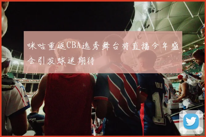 咪咕重返CBA选秀舞台将直播今年盛会引发球迷期待