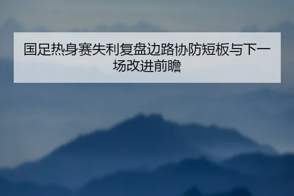 国足热身赛失利复盘边路协防短板与下一场改进前瞻