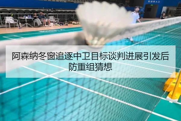 阿森纳冬窗追逐中卫目标谈判进展引发后防重组猜想